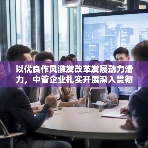以优良作风激发改革发展动力活力，中管企业扎实开展深入贯彻中央八项规定精神学习教育
