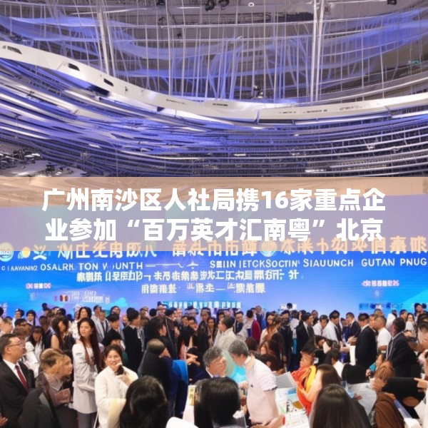广州南沙区人社局携16家重点企业参加“百万英才汇南粤”北京站