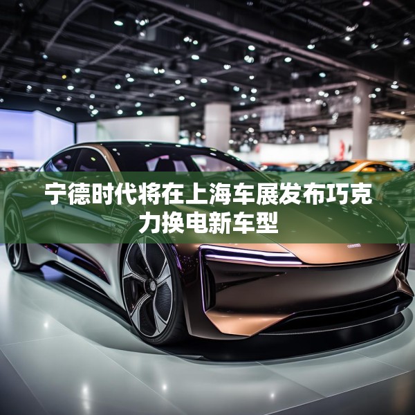 宁德时代将在上海车展发布巧克力换电新车型