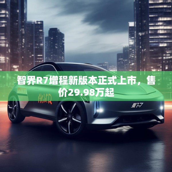 智界R7增程新版本正式上市，售价29.98万起