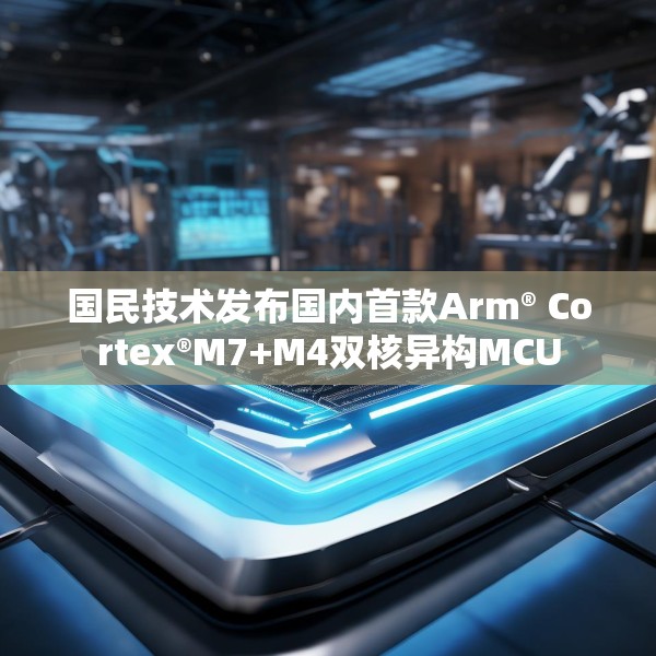 国民技术发布国内首款Arm® Cortex®M7+M4双核异构MCU