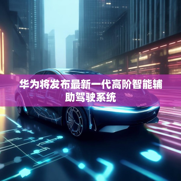 华为将发布最新一代高阶智能辅助驾驶系统