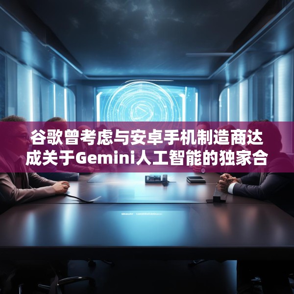 谷歌曾考虑与安卓手机制造商达成关于Gemini人工智能的独家合作协议
