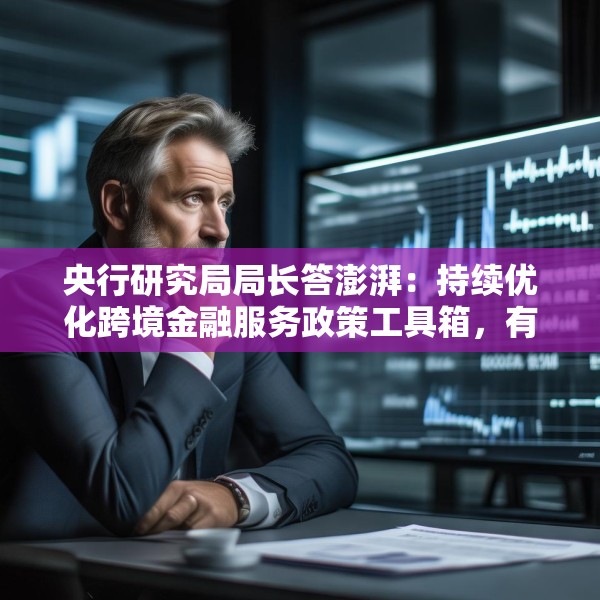 央行研究局局长答澎湃：持续优化跨境金融服务政策工具箱，有效支持企业走出去