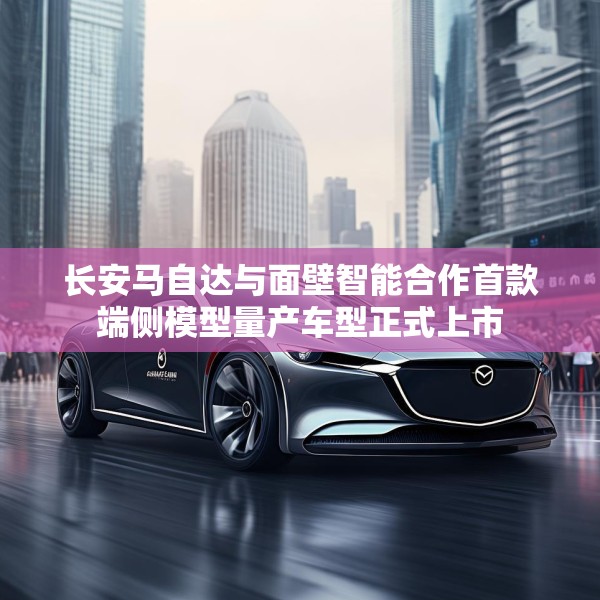 长安马自达与面壁智能合作首款端侧模型量产车型正式上市