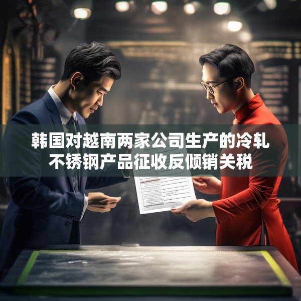 韩国对越南两家公司生产的冷轧不锈钢产品征收反倾销关税