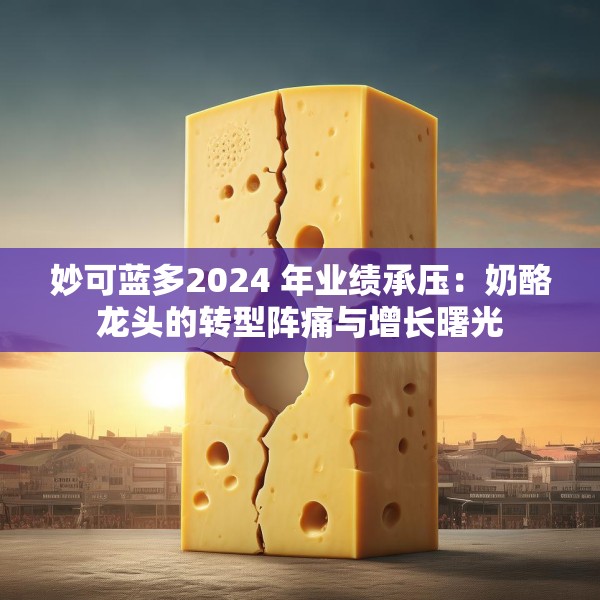 妙可蓝多2024 年业绩承压：奶酪龙头的转型阵痛与增长曙光
