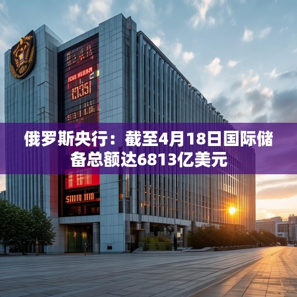 俄罗斯央行：截至4月18日国际储备总额达6813亿美元