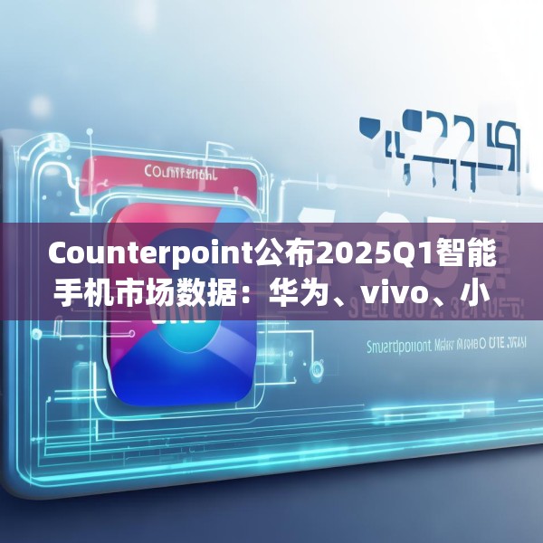 Counterpoint公布2025Q1智能手机市场数据：华为、vivo、小米位列前三