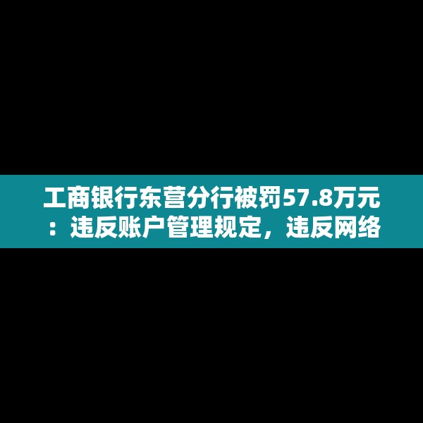 工商银行东营分行被罚57.8万元：违反账户管理规定，违反网络安全管理规定等