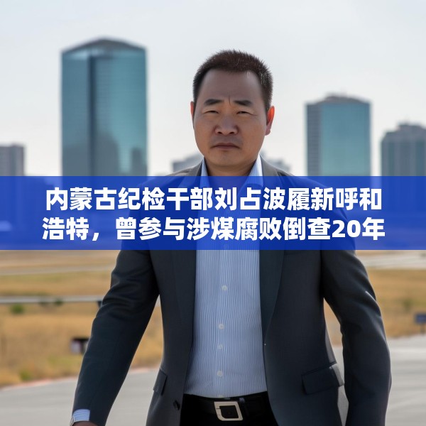 内蒙古纪检干部刘占波履新呼和浩特，曾参与涉煤腐败倒查20年工作