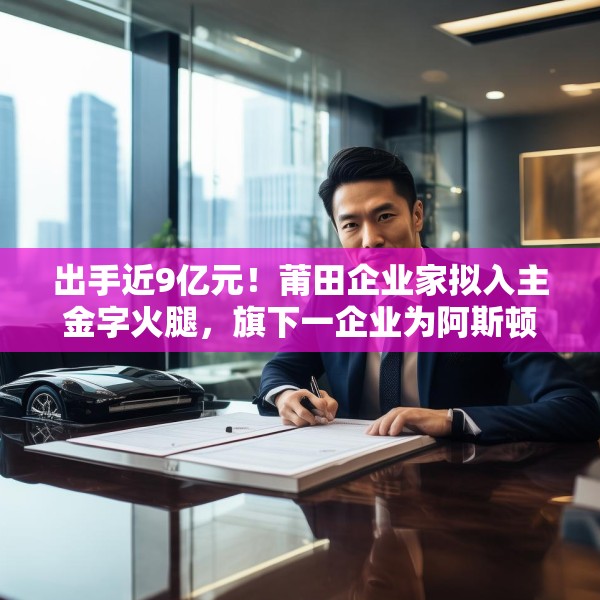 出手近9亿元！莆田企业家拟入主金字火腿，旗下一企业为阿斯顿·马丁品牌授权经销商