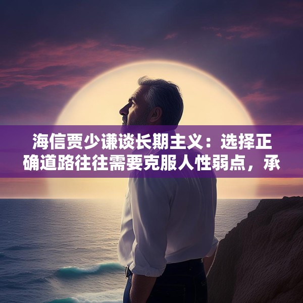 海信贾少谦谈长期主义：选择正确道路往往需要克服人性弱点，承受短期阵痛