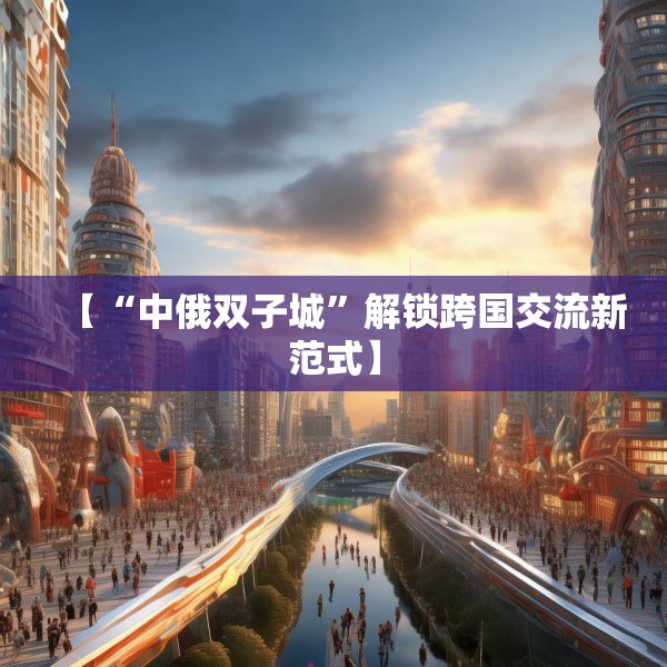 【“中俄双子城”解锁跨国交流新范式】