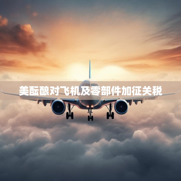 美酝酿对飞机及零部件加征关税