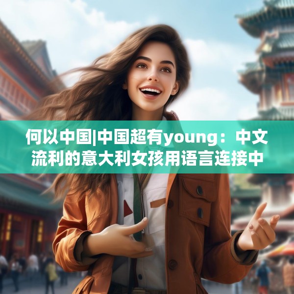 何以中国|中国超有young：中文流利的意大利女孩用语言连接中意文化