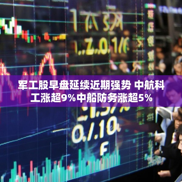 军工股早盘延续近期强势 中航科工涨超9%中船防务涨超5%