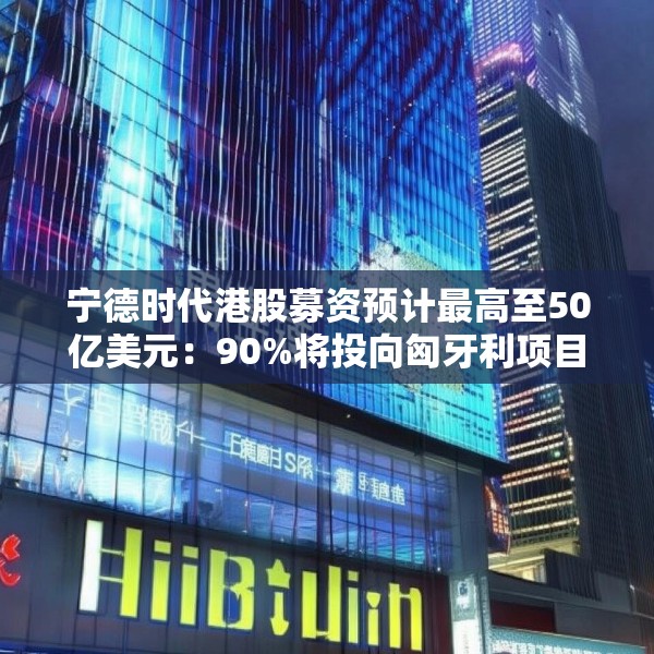 宁德时代港股募资预计最高至50亿美元：90%将投向匈牙利项目