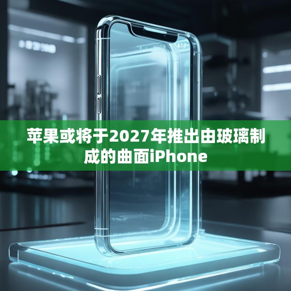 苹果或将于2027年推出由玻璃制成的曲面iPhone