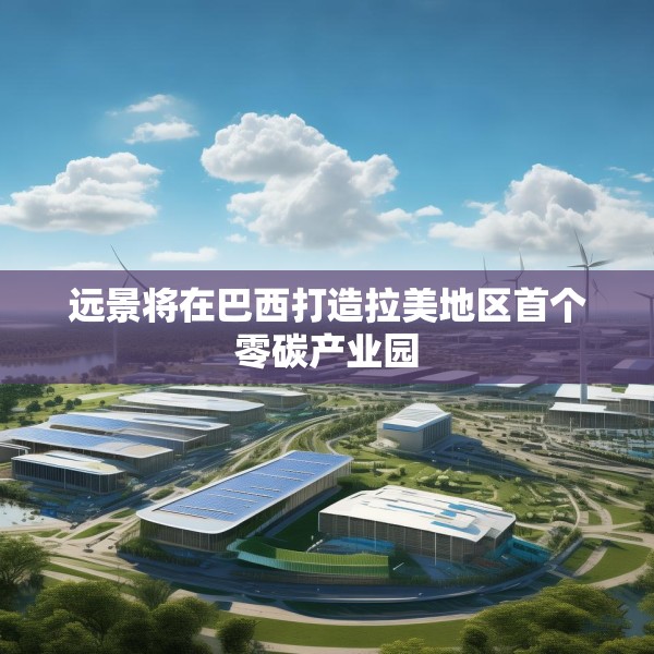 远景将在巴西打造拉美地区首个零碳产业园