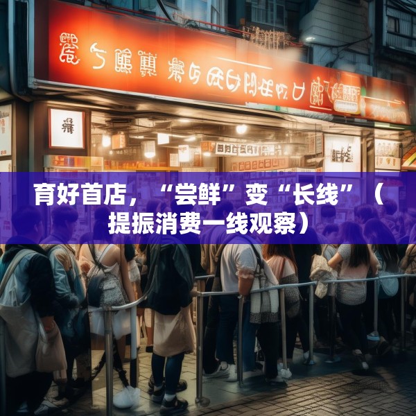 育好首店，“尝鲜”变“长线”（提振消费一线观察）