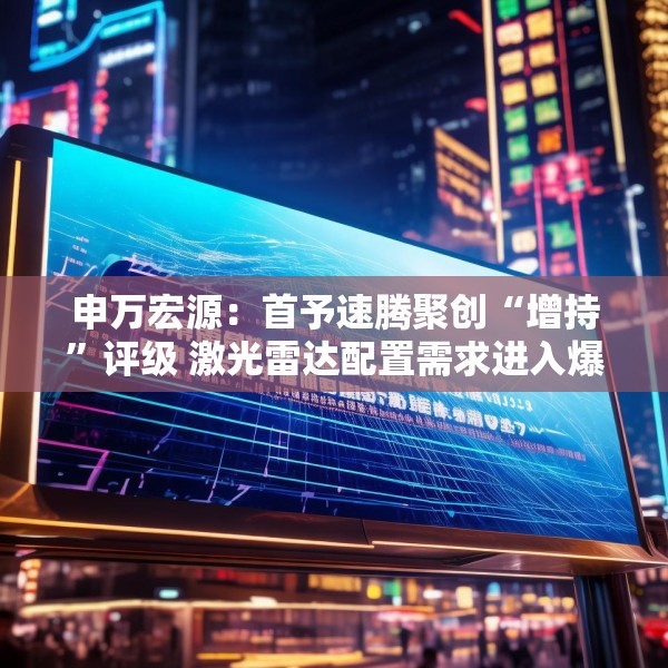 申万宏源：首予速腾聚创“增持”评级 激光雷达配置需求进入爆发期