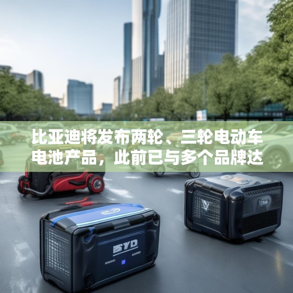 比亚迪将发布两轮、三轮电动车电池产品，此前已与多个品牌达成合作
