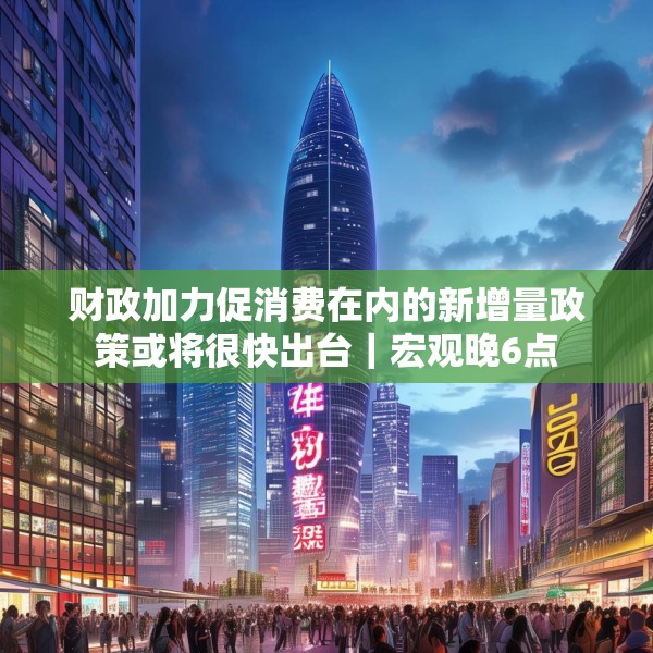 财政加力促消费在内的新增量政策或将很快出台｜宏观晚6点
