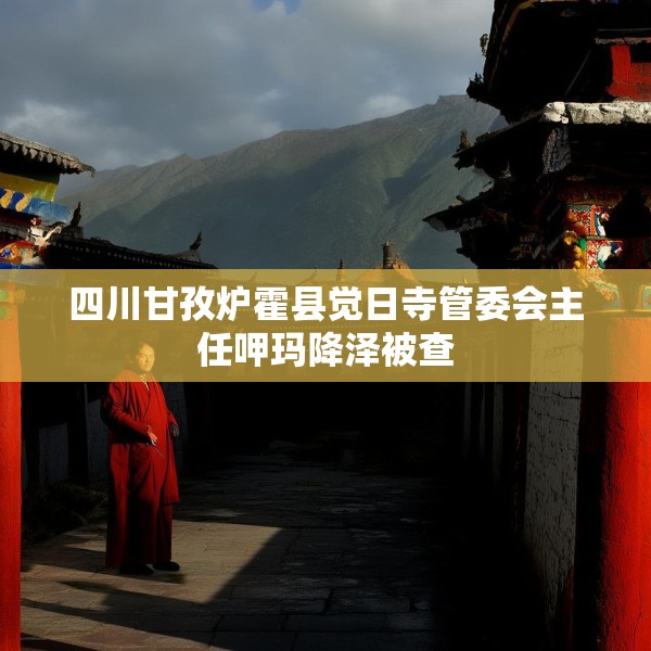 四川甘孜炉霍县觉日寺管委会主任呷玛降泽被查