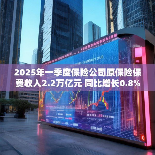 2025年一季度保险公司原保险保费收入2.2万亿元 同比增长0.8%