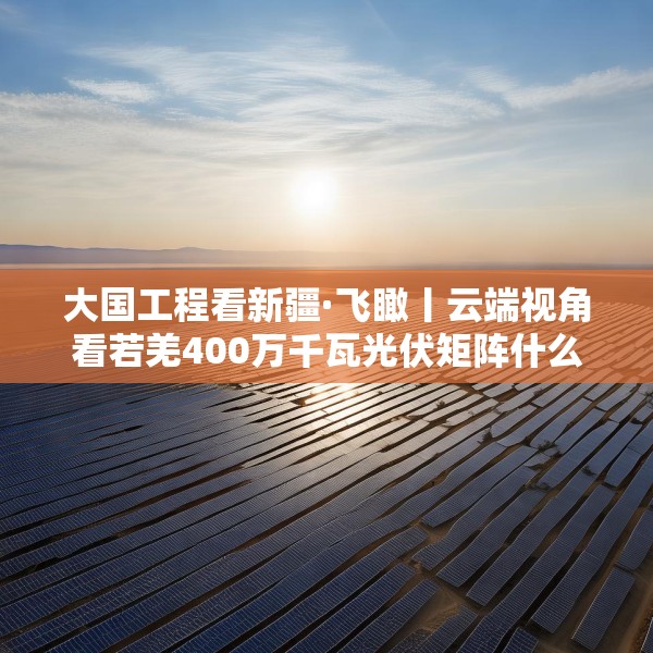 大国工程看新疆·飞瞰丨云端视角看若羌400万千瓦光伏矩阵什么样