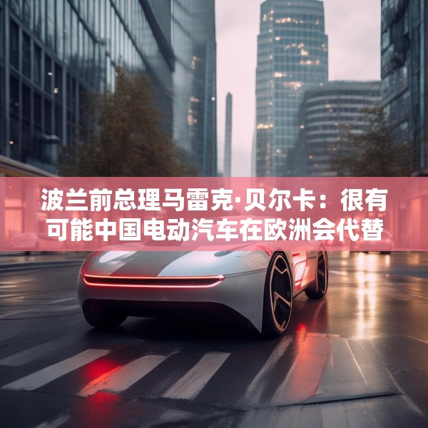 波兰前总理马雷克·贝尔卡：很有可能中国电动汽车在欧洲会代替特斯拉
