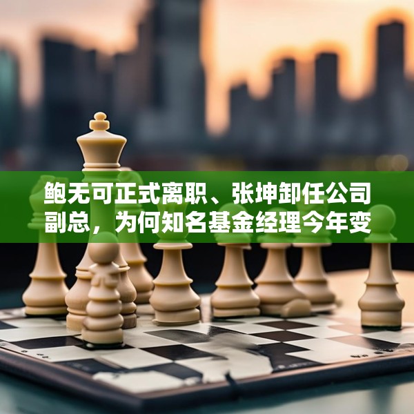 鲍无可正式离职、张坤卸任公司副总，为何知名基金经理今年变动频频？