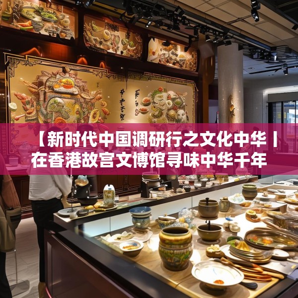 【新时代中国调研行之文化中华丨在香港故宫文博馆寻味中华千年食韵】