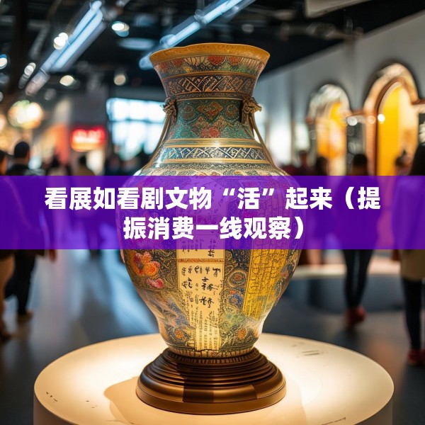 看展如看剧文物“活”起来（提振消费一线观察）