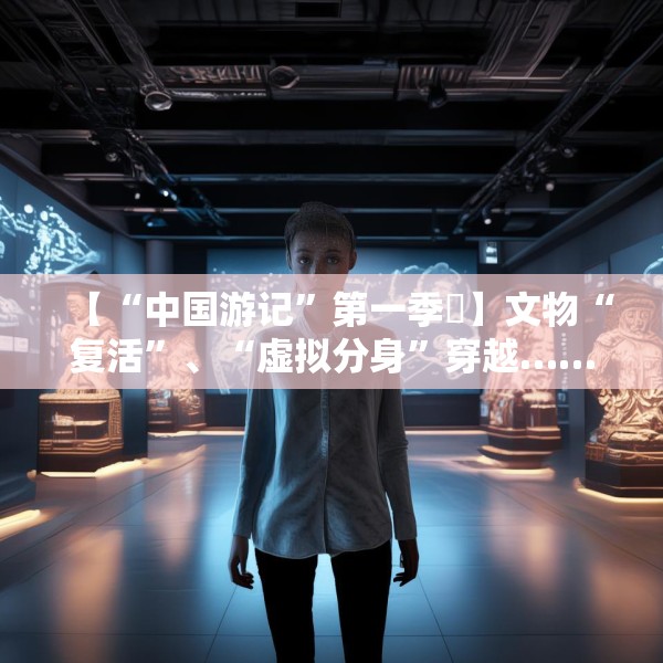 【“中国游记”第一季㉙】文物“复活”、“虚拟分身”穿越……让老外看呆的中国博物馆藏着多少“黑科技”？