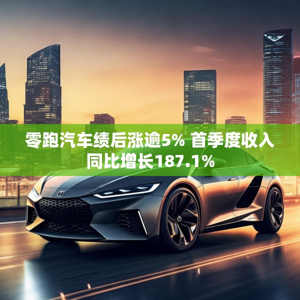 零跑汽车绩后涨逾5% 首季度收入同比增长187.1%
