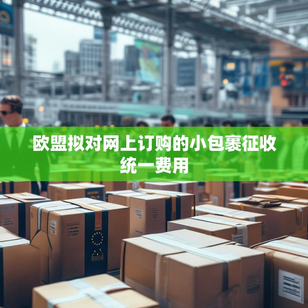 欧盟拟对网上订购的小包裹征收统一费用