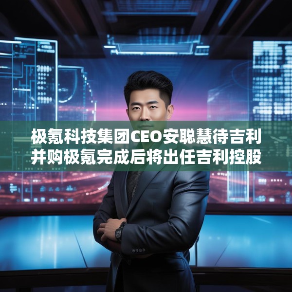 极氪科技集团CEO安聪慧待吉利并购极氪完成后将出任吉利控股集团CEO