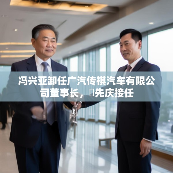 冯兴亚卸任广汽传祺汽车有限公司董事长，閤先庆接任