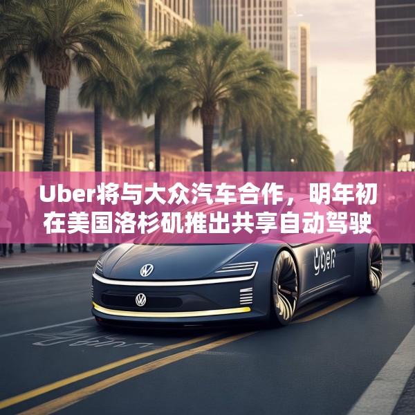 Uber将与大众汽车合作，明年初在美国洛杉矶推出共享自动驾驶服务