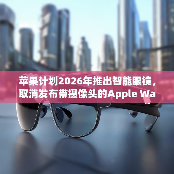 苹果计划2026年推出智能眼镜，取消发布带摄像头的Apple Watch