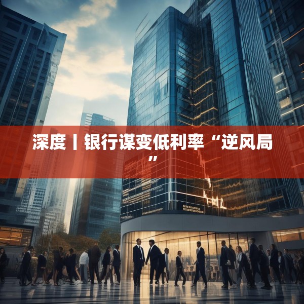 深度丨银行谋变低利率“逆风局”