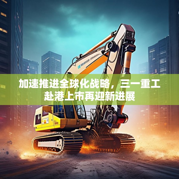 加速推进全球化战略，三一重工赴港上市再迎新进展