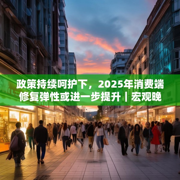 政策持续呵护下，2025年消费端修复弹性或进一步提升｜宏观晚6点