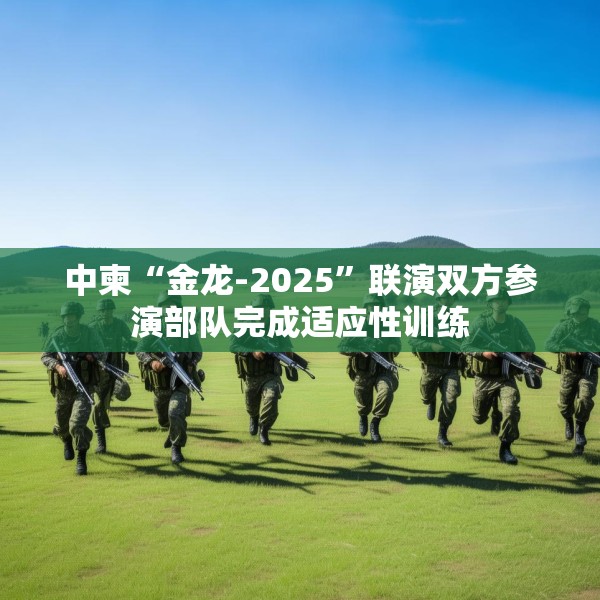 中柬“金龙-2025”联演双方参演部队完成适应性训练