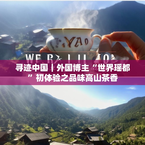 寻迹中国｜外国博主“世界瑶都”初体验之品味高山茶香
