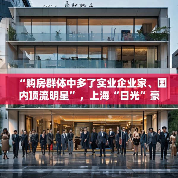 “购房群体中多了实业企业家、国内顶流明星”，上海“日光”豪宅还在增加