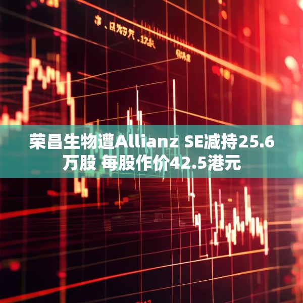 荣昌生物遭Allianz SE减持25.6万股 每股作价42.5港元