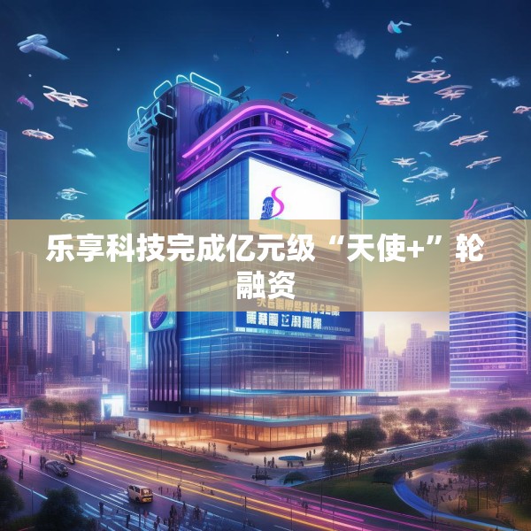 乐享科技完成亿元级“天使+”轮融资